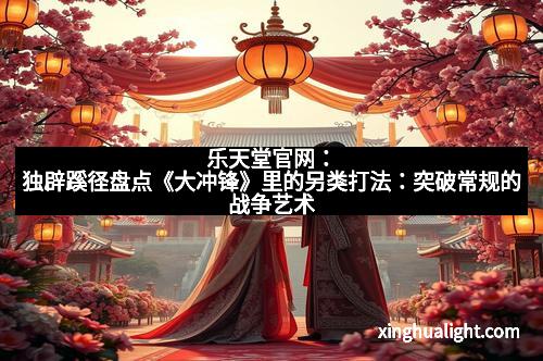 乐天堂官网：独辟蹊径盘点《大冲锋》里的另类打法：突破常规的战争艺术